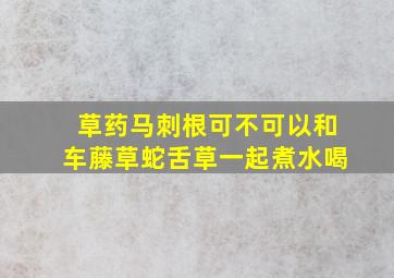 草药马刺根可不可以和车藤草蛇舌草一起煮水喝