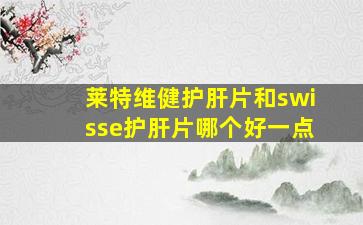 莱特维健护肝片和swisse护肝片哪个好一点