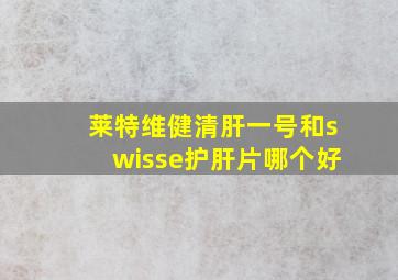 莱特维健清肝一号和swisse护肝片哪个好