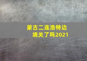 蒙古二连浩特边境关了吗2021