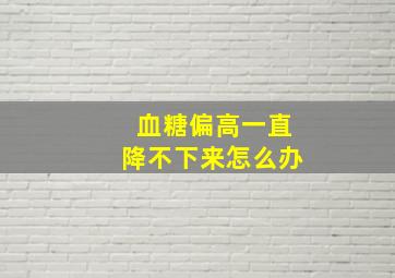 血糖偏高一直降不下来怎么办