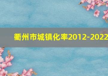 衢州市城镇化率2012-2022