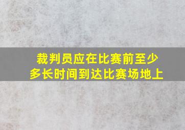 裁判员应在比赛前至少多长时间到达比赛场地上