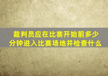 裁判员应在比赛开始前多少分钟进入比赛场地并检查什么