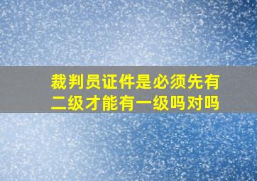 裁判员证件是必须先有二级才能有一级吗对吗