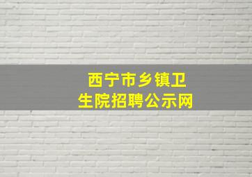 西宁市乡镇卫生院招聘公示网