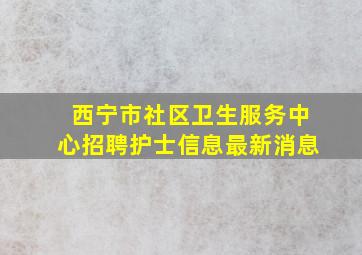 西宁市社区卫生服务中心招聘护士信息最新消息