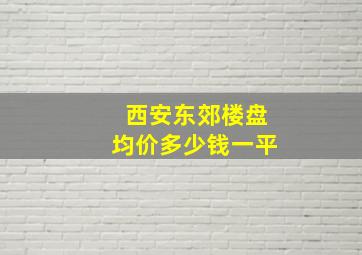 西安东郊楼盘均价多少钱一平