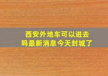 西安外地车可以进去吗最新消息今天封城了