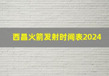 西昌火箭发射时间表2024