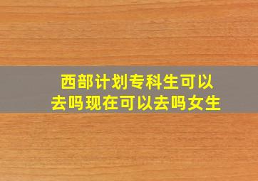 西部计划专科生可以去吗现在可以去吗女生