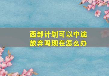 西部计划可以中途放弃吗现在怎么办