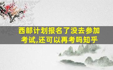 西部计划报名了没去参加考试,还可以再考吗知乎