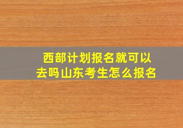 西部计划报名就可以去吗山东考生怎么报名