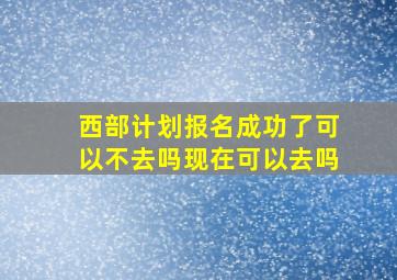 西部计划报名成功了可以不去吗现在可以去吗