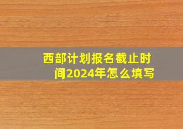 西部计划报名截止时间2024年怎么填写