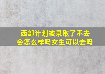 西部计划被录取了不去会怎么样吗女生可以去吗