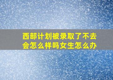 西部计划被录取了不去会怎么样吗女生怎么办