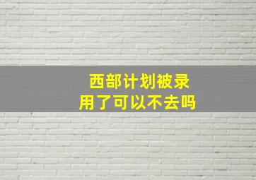 西部计划被录用了可以不去吗