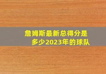 詹姆斯最新总得分是多少2023年的球队