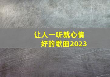 让人一听就心情好的歌曲2023