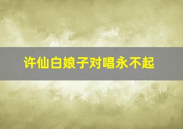 许仙白娘子对唱永不起