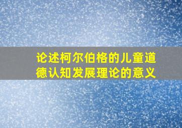 论述柯尔伯格的儿童道德认知发展理论的意义