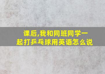 课后,我和同班同学一起打乒乓球用英语怎么说