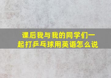 课后我与我的同学们一起打乒乓球用英语怎么说