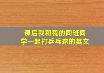 课后我和我的同班同学一起打乒乓球的英文