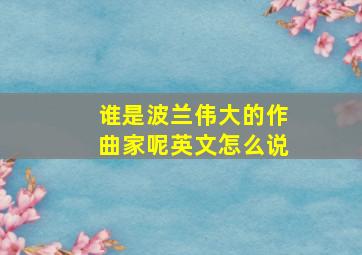 谁是波兰伟大的作曲家呢英文怎么说