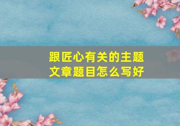 跟匠心有关的主题文章题目怎么写好