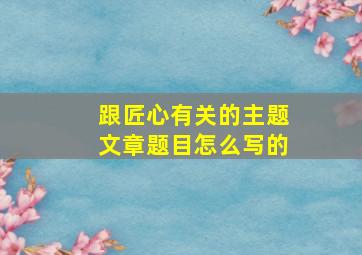 跟匠心有关的主题文章题目怎么写的