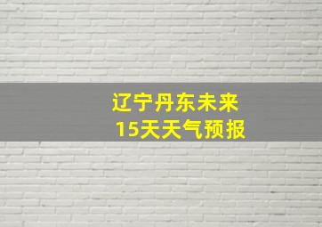 辽宁丹东未来15天天气预报