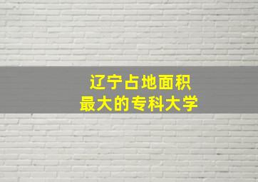 辽宁占地面积最大的专科大学