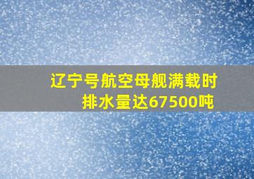 辽宁号航空母舰满载时排水量达67500吨