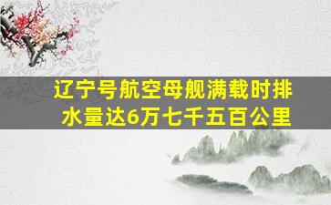 辽宁号航空母舰满载时排水量达6万七千五百公里