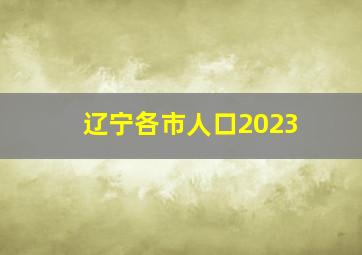 辽宁各市人口2023