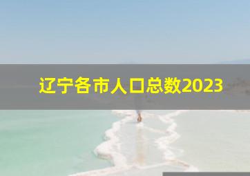 辽宁各市人口总数2023