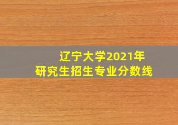 辽宁大学2021年研究生招生专业分数线