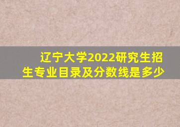 辽宁大学2022研究生招生专业目录及分数线是多少