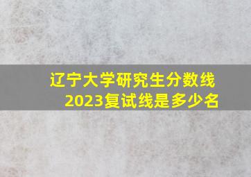 辽宁大学研究生分数线2023复试线是多少名