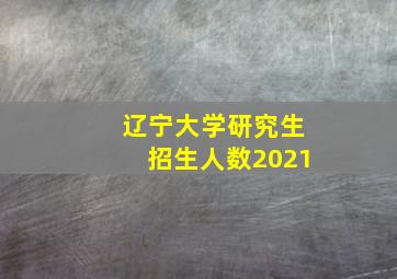 辽宁大学研究生招生人数2021