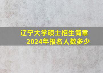 辽宁大学硕士招生简章2024年报名人数多少