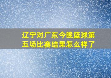 辽宁对广东今晚篮球第五场比赛结果怎么样了