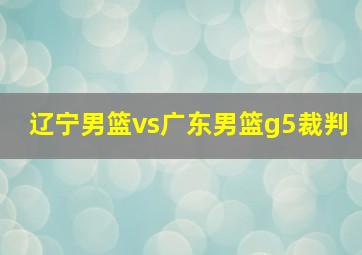 辽宁男篮vs广东男篮g5裁判