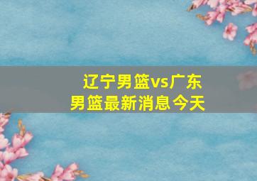 辽宁男篮vs广东男篮最新消息今天