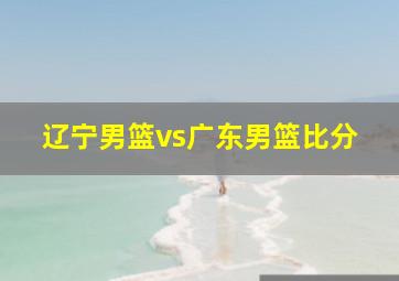 辽宁男篮vs广东男篮比分