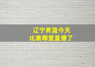 辽宁男篮今天比赛哪里直播了