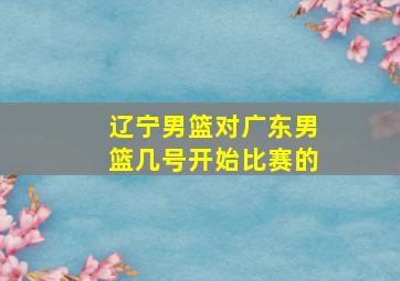 辽宁男篮对广东男篮几号开始比赛的